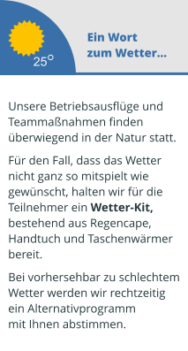 Ein Wort zum Wetter...  Unsere Betriebsausflüge und  Teammaßnahmen finden überwiegend in der Natur statt.   Für den Fall, dass das Wetter  nicht ganz so mitspielt wie  gewünscht, halten wir für die  Teilnehmer ein Wetter-Kit,  bestehend aus Regencape,  Handtuch und Taschenwärmer  bereit.   Bei vorhersehbar zu schlechtem Wetter werden wir rechtzeitig  ein Alternativprogramm mit Ihnen abstimmen.  25