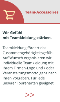 Wir-Gefühl  mit Teamkleidung stärken.  Teamkleidung fördert das  Zusammengehörigkeitsgefühl. Auf Wunsch organisieren wir  individuelle Teamkleidung mit  Ihrem Firmen-Logo und / oder  Veranstaltungsmotto ganz nach  Ihren Vorgaben. Für jede  unserer Tourenarten geeignet.  Team-Accessoires >>