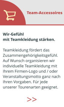 Wir-Gefühl  mit Teamkleidung stärken.  Teamkleidung fördert das  Zusammengehörigkeitsgefühl. Auf Wunsch organisieren wir  individuelle Teamkleidung mit  Ihrem Firmen-Logo und / oder  Veranstaltungsmotto ganz nach  Ihren Vorgaben. Für jede  unserer Tourenarten geeignet.  Team-Accessoires >>