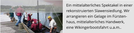 Ein mittelalterliches Spektakel in einer  rekonstruierten Slawensiedlung. Wir  arrangieren ein Gelage im Fürsten- haus, mittelalterliches Handwerk,  eine Wikingerbootsfahrt u.a.m..