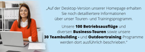 „Auf der Desktop-Version unserer Homepage erhalten  Sie noch detailliertere Informationen  über unser Touren- und Trainingsprogramm.   Unsere 100 Betriebsausflüge und  diversen Business-Touren sowie unsere  30 Teambuilding - und Outdoortraining-Programme  werden dort ausführlich beschrieben.“