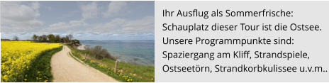 Ihr Ausflug als Sommerfrische:  Schauplatz dieser Tour ist die Ostsee.  Unsere Programmpunkte sind:  Spaziergang am Kliff, Strandspiele,  Ostseetörn, Strandkorbkulissee u.v.m..