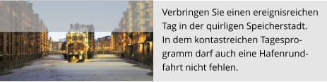 Verbringen Sie einen ereignisreichen  Tag in der quirligen Speicherstadt.  In dem kontastreichen Tagespro- gramm darf auch eine Hafenrund- fahrt nicht fehlen.