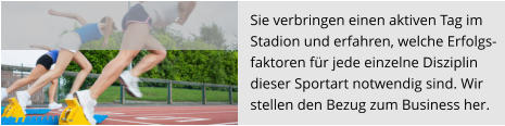 Sie verbringen einen aktiven Tag im  Stadion und erfahren, welche Erfolgs- faktoren für jede einzelne Disziplin  dieser Sportart notwendig sind. Wir stellen den Bezug zum Business her.